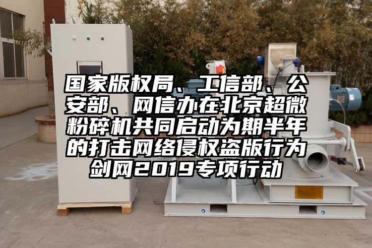 國家版權局、工信部、公安部、網(wǎng)信辦在北京超微粉碎機共同啟動為期半年的打擊網(wǎng)絡侵權盜版行為劍網(wǎng)2019專項行動