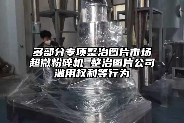 多部分專項整治圖片市場超微粉碎機 整治圖片公司濫用權(quán)利等行為